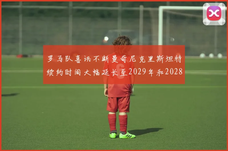 罗马队喜讯不断曼奇尼克里斯坦特续约时间大幅延长至2029年和2028年