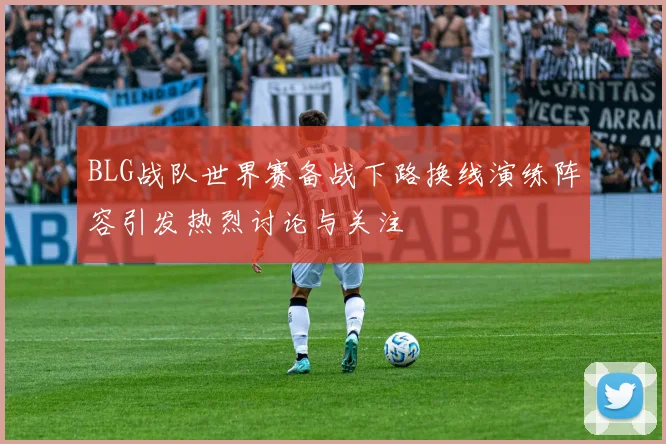 BLG战队世界赛备战下路换线演练阵容引发热烈讨论与关注
