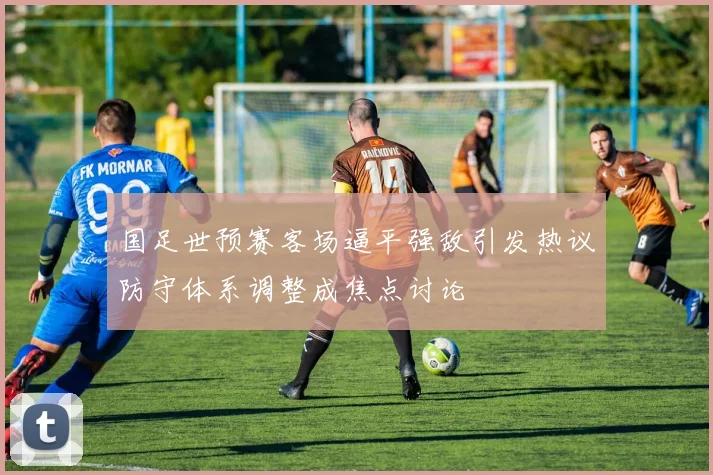 国足世预赛客场逼平强敌引发热议防守体系调整成焦点讨论