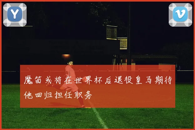 魔笛或将在世界杯后退役皇马期待他回归担任职务