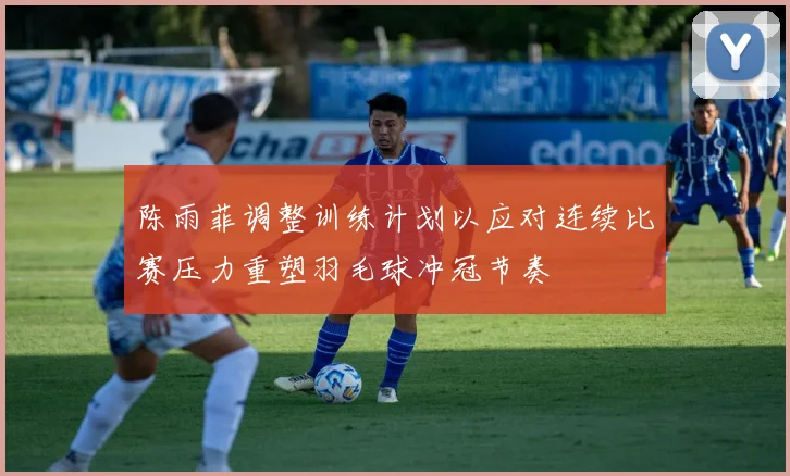 陈雨菲调整训练计划以应对连续比赛压力重塑羽毛球冲冠节奏
