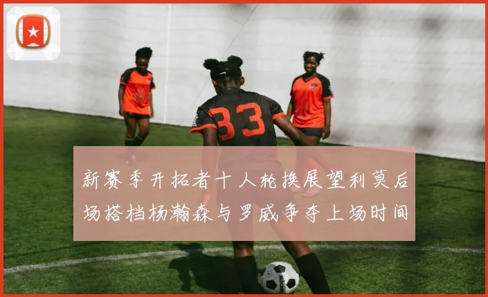 新赛季开拓者十人轮换展望利莫后场搭档杨瀚森与罗威争夺上场时间