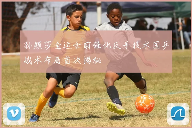 孙颖莎全运会前强化反手技术国乒战术布局首次揭秘