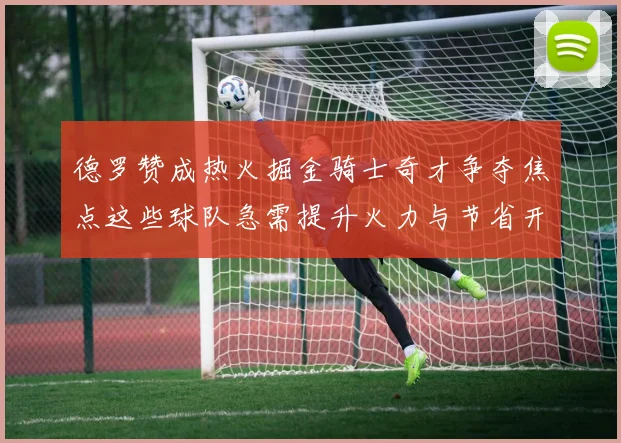德罗赞成热火掘金骑士奇才争夺焦点这些球队急需提升火力与节省开支