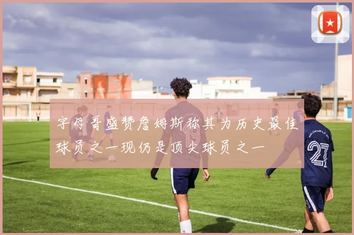 字母哥盛赞詹姆斯称其为历史最佳球员之一现仍是顶尖球员之一