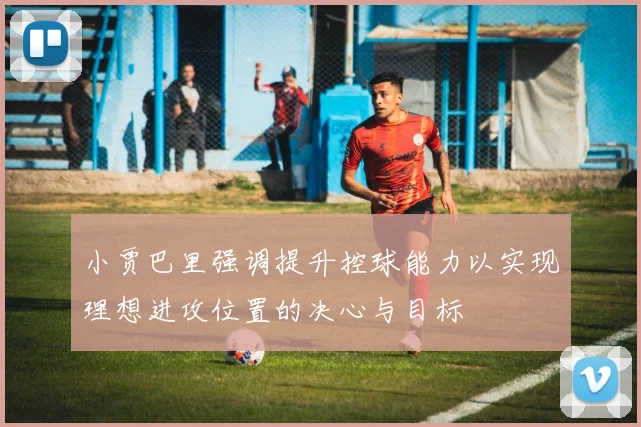 小贾巴里强调提升控球能力以实现理想进攻位置的决心与目标